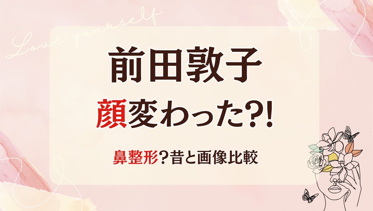 2025最新!前田敦子の顔変わった?!鼻・輪郭整形?理由5つ!昔の画像と比較