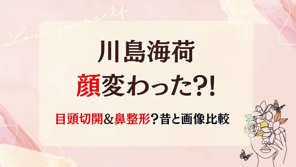 2025年最新!川島海荷の顔変わった?!目頭切開や鼻整形?理由6つ!昔と画像比較