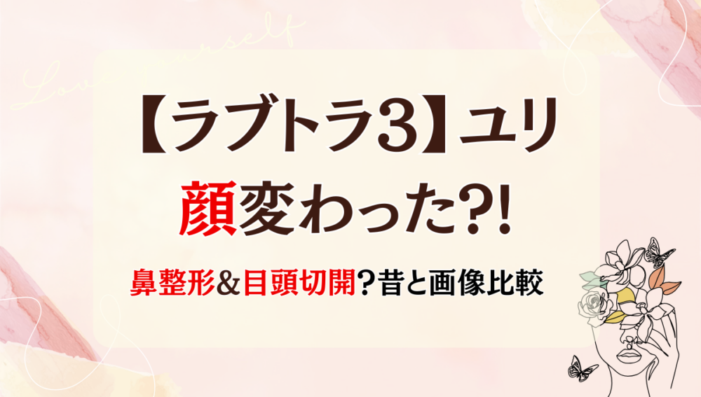 2025年最新!【ラブトラ3】ユリの顔変わった?!鼻・目整形？理由3つ!昔と画像比較